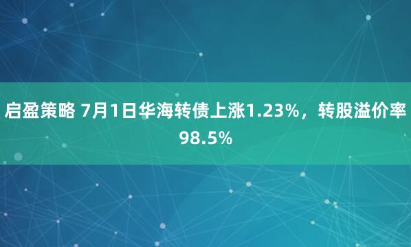 启盈策略 7月1日华海转债上涨1.23%，转股溢价率98.5%