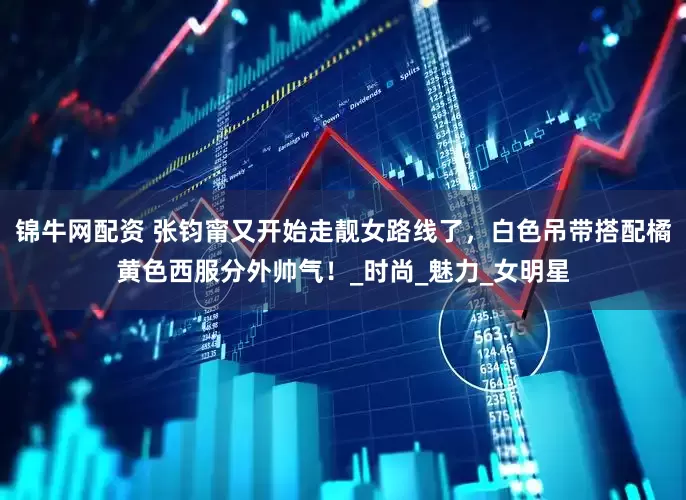 锦牛网配资 张钧甯又开始走靓女路线了，白色吊带搭配橘黄色西服分外帅气！_时尚_魅力_女明星