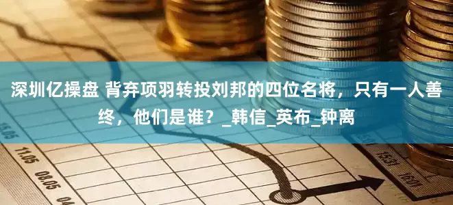 深圳亿操盘 背弃项羽转投刘邦的四位名将，只有一人善终，他们是谁？_韩信_英布_钟离