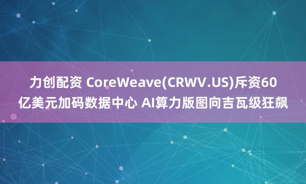 力创配资 CoreWeave(CRWV.US)斥资60亿美元加码数据中心 AI算力版图向吉瓦级狂飙