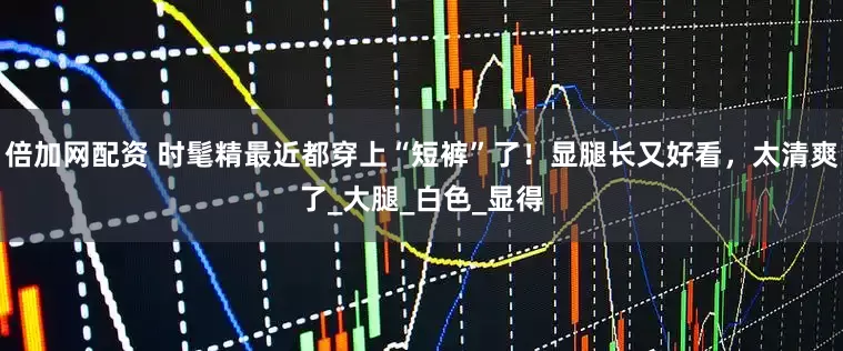 倍加网配资 时髦精最近都穿上“短裤”了！显腿长又好看，太清爽了_大腿_白色_显得