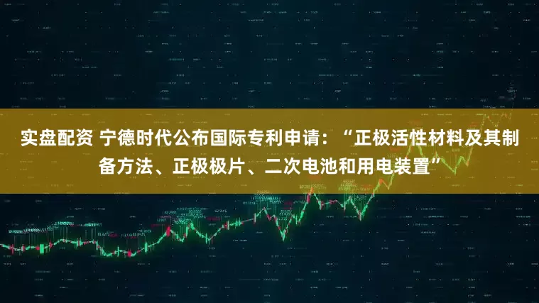 实盘配资 宁德时代公布国际专利申请：“正极活性材料及其制备方法、正极极片、二次电池和用电装置”