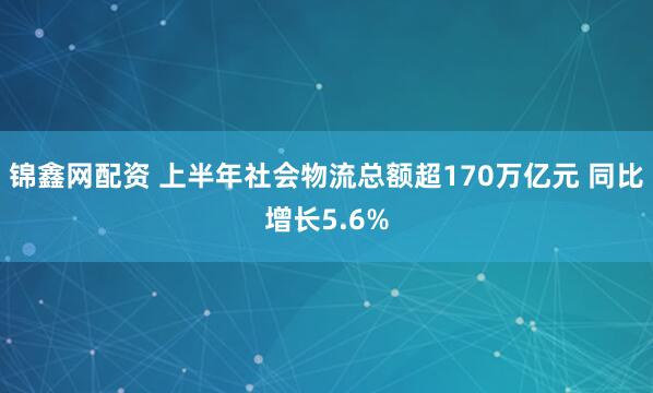 锦鑫网配资 上半年社会物流总额超170万亿元 同比增长5.6%