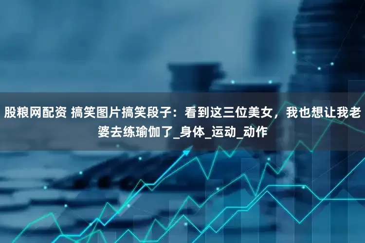 股粮网配资 搞笑图片搞笑段子：看到这三位美女，我也想让我老婆去练瑜伽了_身体_运动_动作