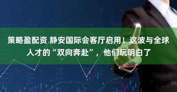 策略盈配资 静安国际会客厅启用！这波与全球人才的“双向奔赴”，他们玩明白了
