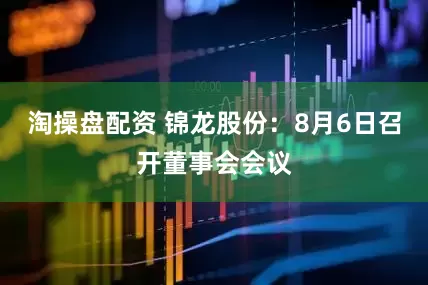 淘操盘配资 锦龙股份：8月6日召开董事会会议