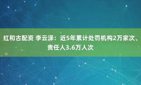 红和古配资 李云泽：近5年累计处罚机构2万家次、责任人3.6万人次