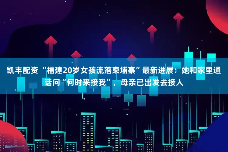 凯丰配资 “福建20岁女孩流落柬埔寨”最新进展：她和家里通话问“何时来接我”，母亲已出发去接人