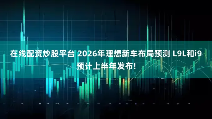 在线配资炒股平台 2026年理想新车布局预测 L9L和i9预计上半年发布!