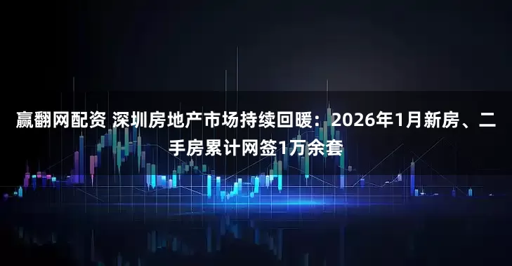赢翻网配资 深圳房地产市场持续回暖：2026年1月新房、二手房累计网签1万余套