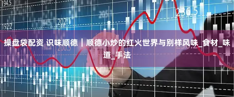 操盘袋配资 识味顺德︱顺德小炒的红火世界与别样风味_食材_味道_手法