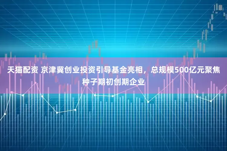 天猫配资 京津冀创业投资引导基金亮相，总规模500亿元聚焦种子期初创期企业