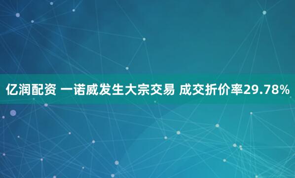 亿润配资 一诺威发生大宗交易 成交折价率29.78%
